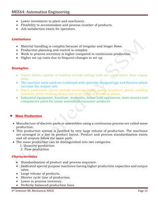 MEE64: Automation Engineering
6th Semester BE, Mechanical, NHCE Page 15
 Lower investment in plant and machinery.
 Flexibility to accommodate and process number of products.
 Job satisfaction exists for operators.
Limitations
 Material handling is complex because of irregular and longer flows.
 Production planning and control is complex.
 Work in process inventory is higher compared to continuous production.
 Higher set up costs due to frequent changes in set up.
Examples:
 Turret lathes capable of holding several cutting tools are used rather than engine
lathe.
 The machine tools used are combined with specially designed jigs and fixtures which
increase the output rate.
 Batch production plants include machine shops, casing foundries, plastic molding
factories, press working shops and some types of chemical plants.
 Industrial equipment, furniture, textbooks, house hold appliances, lawn movers and
components parts for many assembled consumer products.
 Mass Production
 Manufacture of discrete parts or assemblies using a continuous process are called mass
production.
 This production system is justified by very large volume of production. The machines
are arranged in a line or product layout. Product and process standardization exists
and all outputs follow the same path.
 The mass production can be distinguished into two categories:
1. Quantity production
2. Flow production
Characteristics
 Standardization of product and process sequence.
 Dedicated special purpose machines having higher production capacities and output
rates.
 Large volume of products.
 Shorter cycle time of production.
 Lower in process inventory.
 Perfectly balanced production lines.
 