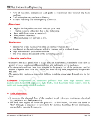 MEE64: Automation Engineering
6th Semester BE, Mechanical, NHCE Page 16
 Flow of materials, components and parts is continuous and without any back
tracking.
 Production planning and control is easy.
 Material handling can be completely automatic.
Advantages
 Higher rate of production with reduced cycle time.
 Higher capacity utilization due to line balancing.
 Less skilled operators are required.
 Low process inventory.
 Manufacturing cost per unit is low.
Limitations
 Breakdown of one machine will stop an entire production line.
 Line layout needs major change with the changes in the product design.
 High investment in production facilities.
 The cycle time is determined by the slowest operation.
 Quantity production:
 It involves the mass production of single parts on fairly standard machine tools such as
punch presses, injection molding machines and automatic screw machines.
 The standard machines have been adopted to the production of the particular part by
means of special tools – die sets, molds and form cutting tools, respectively designed for
the part.
 The production equipment is devoted full time to satisfy a very large demand rate for the
item.
Examples: Components for assembled products that have high demand rates
(automobiles, household appliances, light bulbs, etc.), hardware items (screws, nuts &
nails) and many plastic molded products.
 Flow production:
 It suggests the physical flow of the product in oil refineries, continuous chemical
process plants and food processing.
 The term also applies to assembled products. In these cases, the items are made to
“flow” through a sequence of operations by material handling devices (conveyors,
moving belts, transfer devices, etc.)
 