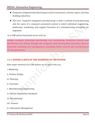 MEE64: Automation Engineering
6th Semester BE, Mechanical, NHCE Page 18
 Computer-integrated manufacturing is used in automotive, aviation, space, and ship
building industries.
 The term "computer-integrated manufacturing" is both a method of manufacturing
and the name of a computer-automated system in which individual engineering,
production, marketing, and support functions of a manufacturing enterprise are
organized.
In a CIM system functional areas such as;
design, analysis, planning, purchasing, cost accounting, inventory control, and
distribution are linked through the computer with factory floor functions such as
materials handling and management, providing direct control and monitoring of
all the operations.
1.8.1 NATURE & ROLE OF THE ELEMENTS OF CIM SYSTEM
Nine major elements of a CIM system are in figure they are,
i. Marketing
ii. Product Design
iii. Planning
iv. Purchase
v. Manufacturing Engineering
vi. Factory Automation Hardware
vii. Warehousing
viii. Finance
ix. Information Management
 