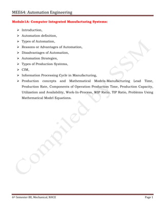 MEE64: Automation Engineering
6th Semester BE, Mechanical, NHCE Page 1
Module1A: Computer Integrated Manufacturing Systems:
 Introduction,
 Automation definition,
 Types of Automation,
 Reasons or Advantages of Automation,
 Disadvantages of Automation,
 Automation Strategies,
 Types of Production Systems,
 CIM,
 Information Processing Cycle in Manufacturing,
 Production concepts and Mathematical Models-Manufacturing Lead Time,
Production Rate, Components of Operation Production Time, Production Capacity,
Utilization and Availability, Work-In-Process, WIP Ratio, TIP Ratio, Problems Using
Mathematical Model Equations.
 