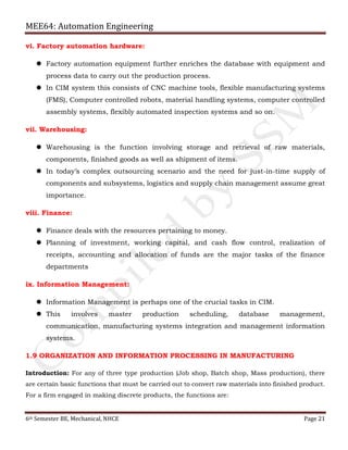 MEE64: Automation Engineering
6th Semester BE, Mechanical, NHCE Page 21
vi. Factory automation hardware:
 Factory automation equipment further enriches the database with equipment and
process data to carry out the production process.
 In CIM system this consists of CNC machine tools, flexible manufacturing systems
(FMS), Computer controlled robots, material handling systems, computer controlled
assembly systems, flexibly automated inspection systems and so on.
vii. Warehousing:
 Warehousing is the function involving storage and retrieval of raw materials,
components, finished goods as well as shipment of items.
 In today’s complex outsourcing scenario and the need for just-in-time supply of
components and subsystems, logistics and supply chain management assume great
importance.
viii. Finance:
 Finance deals with the resources pertaining to money.
 Planning of investment, working capital, and cash flow control, realization of
receipts, accounting and allocation of funds are the major tasks of the finance
departments
ix. Information Management:
 Information Management is perhaps one of the crucial tasks in CIM.
 This involves master production scheduling, database management,
communication, manufacturing systems integration and management information
systems.
1.9 ORGANIZATION AND INFORMATION PROCESSING IN MANUFACTURING
Introduction: For any of three type production (Job shop, Batch shop, Mass production), there
are certain basic functions that must be carried out to convert raw materials into finished product.
For a firm engaged in making discrete products, the functions are:
 