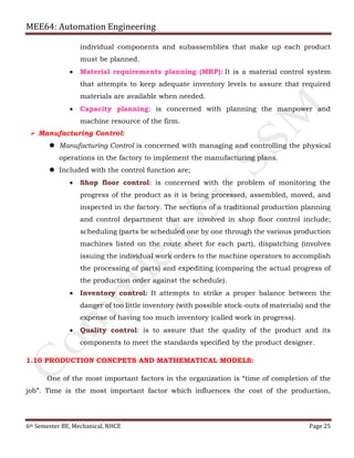 MEE64: Automation Engineering
6th Semester BE, Mechanical, NHCE Page 25
individual components and subassemblies that make up each product
must be planned.
 Material requirements planning (MRP): It is a material control system
that attempts to keep adequate inventory levels to assure that required
materials are available when needed.
 Capacity planning: is concerned with planning the manpower and
machine resource of the firm.
 Manufacturing Control:
 Manufacturing Control is concerned with managing and controlling the physical
operations in the factory to implement the manufacturing plans.
 Included with the control function are;
 Shop floor control: is concerned with the problem of monitoring the
progress of the product as it is being processed, assembled, moved, and
inspected in the factory. The sections of a traditional production planning
and control department that are involved in shop floor control include;
scheduling (parts be scheduled one by one through the various production
machines listed on the route sheet for each part), dispatching (involves
issuing the individual work orders to the machine operators to accomplish
the processing of parts) and expediting (comparing the actual progress of
the production order against the schedule).
 Inventory control: It attempts to strike a proper balance between the
danger of too little inventory (with possible stock-outs of materials) and the
expense of having too much inventory (called work in progress).
 Quality control: is to assure that the quality of the product and its
components to meet the standards specified by the product designer.
1.10 PRODUCTION CONCPETS AND MATHEMATICAL MODELS:
One of the most important factors in the organization is “time of completion of the
job”. Time is the most important factor which influences the cost of the production,
 