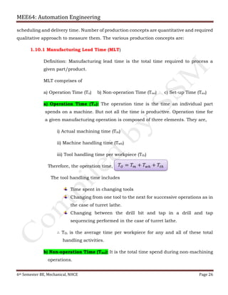 MEE64: Automation Engineering
6th Semester BE, Mechanical, NHCE Page 26
scheduling and delivery time. Number of production concepts are quantitative and required
qualitative approach to measure them. The various production concepts are:
1.10.1 Manufacturing Lead Time (MLT)
Definition: Manufacturing lead time is the total time required to process a
given part/product.
MLT comprises of
a) Operation Time (To) b) Non-operation Time (Tno) c) Set-up Time (Tsu)
a) Operation Time (To): The operation time is the time an individual part
spends on a machine. But not all the time is productive. Operation time for
a given manufacturing operation is composed of three elements. They are,
i) Actual machining time (Tm)
ii) Machine handling time (Twh)
iii) Tool handling time per workpiece (Tth)
Therefore, the operation time,
The tool handling time includes
Time spent in changing tools
Changing from one tool to the next for successive operations as in
the case of turret lathe.
Changing between the drill bit and tap in a drill and tap
sequencing performed in the case of turret lathe.
∴ Tth is the average time per workpiece for any and all of these total
handling activities.
b) Non-operation Time (Tno): It is the total time spend during non-machining
operations.
𝑇𝑂 = 𝑇 𝑚 + 𝑇 𝑤ℎ + 𝑇𝑡ℎ
 
