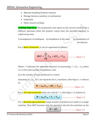 MEE64: Automation Engineering
6th Semester BE, Mechanical, NHCE Page 27
 Material handling between stations.
 Storage between machine or workstation
 Inspection
 Other sources of delay
c) Setup Time (Tsu): The preparation time spent on the current machine for a
different operation when the product comes from the previous machine is
called setup time.
i) Arrangement of workspace ii) Installation of the tools iii) Installation of
the fixtures
For a Batch Production, it can be expressed as follows;
------------------------- Equn 1.1
Where, ‘i’ indicates the operation sequence in processing, 𝑖 = 1,2, … . 𝑛 𝑚 where
‘nm’ is the total number of machines, and
Q is the number of units produced in a batch
Assuming Tsu, Tno, & To are equal for all ‘nm’ machines, then Equn 1.1 reduces
to;
For a Job shop production (only one unit) Q = 1, then Equn 1.2 reduces to
For a Quantity type production, large number of products are made on a single
machine. Then MLT becomes only the operation time for the machines as the
𝑴𝑳𝑻 = ෍ 𝑻 𝒔𝒖 𝒊
+ 𝑸 𝑻 𝒐 𝒊
𝒏 𝒎
𝒊=𝟏
+ 𝑻 𝒏𝒐 𝒊
𝑴 = 𝒏 𝒎(𝑻 𝒔𝒖 + 𝑸𝑻 𝒐 + 𝑻 𝒏𝒐) ---------------------- Equn 1.2
𝑴 = 𝒏 𝒎(𝑻 𝒔𝒖 + 𝑻 𝒐 + 𝑻 𝒏𝒐) ------------------ Equn 1.3
𝑴 = 𝑸𝑻 𝒐 -------------------- Equn 1.4
 