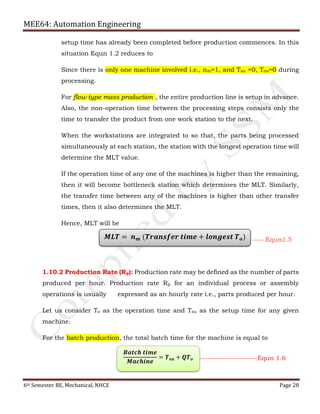 MEE64: Automation Engineering
6th Semester BE, Mechanical, NHCE Page 28
setup time has already been completed before production commences. In this
situation Equn 1.2 reduces to
Since there is only one machine involved i.e., nm=1, and Tsu =0, Tno=0 during
processing.
For flow type mass production , the entire production line is setup in advance.
Also, the non-operation time between the processing steps consists only the
time to transfer the product from one work station to the next.
When the workstations are integrated to so that, the parts being processed
simultaneously at each station, the station with the longest operation time will
determine the MLT value.
If the operation time of any one of the machines is higher than the remaining,
then it will become bottleneck station which determines the MLT. Similarly,
the transfer time between any of the machines is higher than other transfer
times, then it also determines the MLT.
Hence, MLT will be
1.10.2 Production Rate (Rp): Production rate may be defined as the number of parts
produced per hour. Production rate Rp for an individual process or assembly
operations is usually expressed as an hourly rate i.e., parts produced per hour.
Let us consider To as the operation time and Tsu as the setup time for any given
machine.
For the batch production, the total batch time for the machine is equal to
𝑴𝑳𝑻 = 𝒏 𝒎 (𝑻𝒓𝒂𝒏𝒔𝒇𝒆𝒓 𝒕𝒊𝒎𝒆 + 𝒍𝒐𝒏𝒈𝒆𝒔𝒕 𝑻 𝒐) ------- Equn1.5
𝑩𝒂𝒕𝒄𝒉 𝒕𝒊𝒎𝒆
𝑴𝒂𝒄𝒉𝒊𝒏𝒆
= 𝑻 𝒔𝒖 + 𝑸𝑻 𝒐 -----------------------Equn 1.6
 