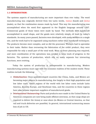 MEE64: Automation Engineering
6th Semester BE, Mechanical, NHCE Page 2
1.1 INTRODUCTION:
The systems aspects of manufacturing are more important than ever today. The word
manufacturing was originally derived from two Latin words, manus (hand) and factus
(make), so that the combination means made by hand. This way the manufacturing was
accomplished when the word first appeared in the English language around 1567.
Commercial goods of those times were made by hand. The methods were handicraft
accomplished in small shops, and the goods were relatively simple, at least by today’s
standards. As many years passed, factories were developed, with many workers at a single
site, and the work had to be organized using machines rather than handicraft techniques.
The products become more complex, and so did the processes. Workers had to specialize
in their tasks. Rather than overseeing the fabrication of the entire product, they were
responsible for only a small part of the total work. More up-front planning was required,
and more coordination of the operations was needed to keep track of progress in the
factories. The systems of production, which rely on many separate but interacting
functions, were evolving.
Today the system of production is indispensable in manufacturing. Modern
manufacturing systems must cope with the economic realities of the modern world. These
realities include the following:
 Globalization: Once underdeveloped countries like China, India, and Mexico are
becoming major players in manufacturing, due largely to their high population and
low labor costs. Other regions of the world with low labor costs include Latin
America, Eastern Europe, and Southeast Asia, and the countries in these regions
have also become important suppliers of manufactured goods.
 International Outsourcing: Parts and products once made in the United States by
American companies are now being made offshore (overseas, so that cargo ships are
required to deliver the items) or near-shore (in Mexico or Central America, so that
rail and truck deliveries are possible). In general, international outsourcing means
loss of job in US.
 