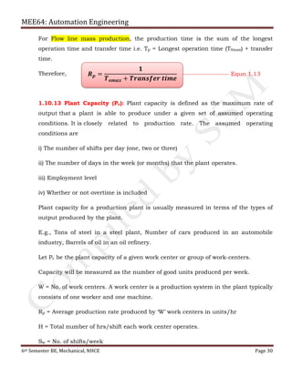 MEE64: Automation Engineering
6th Semester BE, Mechanical, NHCE Page 30
For Flow line mass production, the production time is the sum of the longest
operation time and transfer time i.e. Tp = Longest operation time (T0max) + transfer
time.
Therefore,
1.10.13 Plant Capacity (Pc): Plant capacity is defined as the maximum rate of
output that a plant is able to produce under a given set of assumed operating
conditions. It is closely related to production rate. The assumed operating
conditions are
i) The number of shifts per day (one, two or three)
ii) The number of days in the week (or months) that the plant operates.
iii) Employment level
iv) Whether or not overtime is included
Plant capacity for a production plant is usually measured in terms of the types of
output produced by the plant.
E.g., Tons of steel in a steel plant, Number of cars produced in an automobile
industry, Barrels of oil in an oil refinery.
Let Pc be the plant capacity of a given work center or group of work-centers.
Capacity will be measured as the number of good units produced per week.
W = No. of work centers. A work center is a production system in the plant typically
consists of one worker and one machine.
Rp = Average production rate produced by ‘W’ work centers in units/hr
H = Total number of hrs/shift each work center operates.
Sw = No. of shifts/week
𝑹 𝒑 =
𝟏
𝑻 𝒐𝒎𝒂𝒙 + 𝑻𝒓𝒂𝒏𝒔𝒇𝒆𝒓 𝒕𝒊𝒎𝒆
-------------------- Equn 1.13
 