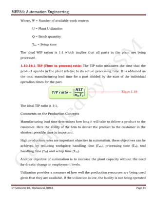 MEE64: Automation Engineering
6th Semester BE, Mechanical, NHCE Page 34
Where, W = Number of available work centers
U = Plant Utilization
Q = Batch quantity
Tsu = Setup time
The ideal WIP ration is 1:1 which implies that all parts in the plant are being
processed.
1.10.16.1 TIP (Time in process) ratio: The TIP ratio measures the time that the
product spends in the plant relative to its actual processing time. It is obtained as
the total manufacturing lead time for a part divided by the sum of the individual
operation times for the part.
The ideal TIP ratio is 1:1.
Comments on the Production Concepts
Manufacturing lead time determines how long it will take to deliver a product to the
customer. Here the ability of the firm to deliver the product to the customer in the
shortest possible time is important.
High production rates are important objective in automation. these objectives can be
achieved by reducing workpiece handling time (Twh), processing time (Tm), tool
handling time (Tth) and setup time (Tsu).
Another objective of automation is to increase the plant capacity without the need
for drastic change in employment levels.
Utilization provides a measure of how well the production resources are being used
given that they are available. If the utilization is low, the facility is not being operated
𝑻𝑰𝑷 𝒓𝒂𝒕𝒊𝒐 = ൤
𝑴𝑳𝑻
𝒏 𝒎 𝑻 𝒐
൨ --------------------------- Equn 1.18
 