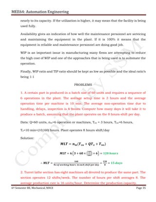 MEE64: Automation Engineering
6th Semester BE, Mechanical, NHCE Page 35
nearly to its capacity. If the utilization is higher, it may mean that the facility is being
used fully.
Availability gives an indication of how well the maintenance personnel are servicing
and maintaining the equipment in the plant. If it is 100% it means that the
equipment is reliable and maintenance personnel are doing good job.
WIP is an important issue in manufacturing many firms are attempting to reduce
the high cost of WIP and one of the approaches that is being used is to automate the
operation.
Finally, WIP ratio and TIP ratio should be kept as low as possible and the ideal ratio’s
being 1:1
PROBLEMS
1. A certain part is produced in a batch size of 60 units and requires a sequence of
6 operations in the plant. The average setup time is 3 hours and the average
operation time per machine is 10 min. The average non-operation time due to
handling, delays, inspection is 6 hours. Compute how many days it will take it to
produce a batch, assuming that the plant operates on the 8 hours-shift per day.
Data: Q=60 units, nm=6 operation or machines, Tsu = 3 hours, Tno=6 hours,
To=10 min=(10/60) hours. Plant operates 8 hours shift/day
Solution:
𝑴𝑳𝑻 = 𝒏 𝒎(𝑻 𝒔𝒖 + 𝑸𝑻 𝒐 + 𝑻 𝒏𝒐)
𝑴𝑳𝑻 = 𝟔 ቀ𝟑 + 𝟔𝟎 × ቀ
𝟏𝟎
𝟔𝟎
ቁ + 𝟔ቁ = 𝟏𝟐𝟎 𝒉𝒐𝒖𝒓𝒔
∴ 𝑴𝑳𝑻 =
𝟏𝟔𝟎
𝑵𝒐 𝒐𝒇 𝒘𝒐𝒓𝒌𝒊𝒏𝒈 𝒉𝒐𝒖𝒓𝒔 𝒊𝒏 𝒆𝒂𝒄𝒉 𝒔𝒉𝒊𝒇𝒕 𝒑𝒆𝒓 𝒅𝒂𝒚
=
𝟏𝟐𝟎
𝟖
= 𝟏𝟓 𝒅𝒂𝒚𝒔
2. Turret lathe section has eight machines all devoted to produce the same part. The
section operates 12 shifts/week. The number of hours per shift averages 8. The
average production rate is 16 units/hour. Determine the production capacity.
 