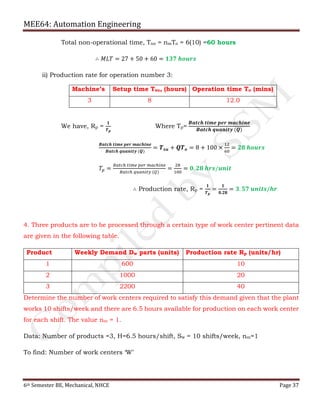 MEE64: Automation Engineering
6th Semester BE, Mechanical, NHCE Page 37
Total non-operational time, Tno = nmTo = 6(10) =60 hours
∴ 𝑀𝐿𝑇 = 27 + 50 + 60 = 𝟏𝟑𝟕 𝒉𝒐𝒖𝒓𝒔
ii) Production rate for operation number 3:
We have, Rp =
𝟏
𝑻 𝒑
Where Tp=
𝑩𝒂𝒕𝒄𝒉 𝒕𝒊𝒎𝒆 𝒑𝒆𝒓 𝒎𝒂𝒄𝒉𝒊𝒏𝒆
𝑩𝒂𝒕𝒄𝒉 𝒒𝒖𝒂𝒏𝒊𝒕𝒚 (𝑸)
𝑩𝒂𝒕𝒄𝒉 𝒕𝒊𝒎𝒆 𝒑𝒆𝒓 𝒎𝒂𝒄𝒉𝒊𝒏𝒆
𝑩𝒂𝒕𝒄𝒉 𝒒𝒖𝒂𝒏𝒊𝒕𝒚 (𝑸)
= 𝑻 𝒔𝒖 + 𝑸𝑻 𝒐 = 8 + 100 ×
12
60
= 𝟐𝟖 𝒉𝒐𝒖𝒓𝒔
𝑇𝑝 =
𝐵𝑎𝑡𝑐ℎ 𝑡𝑖𝑚𝑒 𝑝𝑒𝑟 𝑚𝑎𝑐ℎ𝑖𝑛𝑒
𝐵𝑎𝑡𝑐ℎ 𝑞𝑢𝑎𝑛𝑖𝑡𝑦 (𝑄)
=
28
100
= 𝟎. 𝟐𝟖 𝒉𝒓𝒔/𝒖𝒏𝒊𝒕
∴ Production rate, Rp =
𝟏
𝑻 𝒑
=
𝟏
𝟎.𝟐𝟖
= 𝟑. 𝟓𝟕 𝒖𝒏𝒊𝒕𝒔/𝒉𝒓
4. Three products are to be processed through a certain type of work center pertinent data
are given in the following table.
Product Weekly Demand Dw parts (units) Production rate Rp (units/hr)
1 600 10
2 1000 20
3 2200 40
Determine the number of work centers required to satisfy this demand given that the plant
works 10 shifts/week and there are 6.5 hours available for production on each work center
for each shift. The value nm = 1.
Data: Number of products =3, H=6.5 hours/shift, Sw = 10 shifts/week, nm=1
To find: Number of work centers ‘W’
Machine’s Setup time Tsu, (hours) Operation time To (mins)
3 8 12.0
 