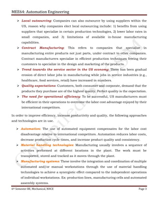 MEE64: Automation Engineering
6th Semester BE, Mechanical, NHCE Page 3
 Local outsourcing: Companies can also outsource by using suppliers within the
US, reason why companies elect local outsourcing include: 1) benefits from using
suppliers that specialize in certain production technologies, 2) lower labor rates in
small companies, and 3) limitations of available in-house manufacturing
capabilities.
 Contract Manufacturing: This refers to companies that specialize in
manufacturing entire products not just parts, under contract to other companies.
Contract manufacturers specialize in efficient production techniques freeing their
customers to specialize in the design and marketing of the products.
 Trend towards the service sector in the US economy: There has been gradual
erosion of direct labor jobs in manufacturing while jobs in service industries (e.g.,
healthcare, food services, retail) have increased in numbers.
 Quality expectations: Customers, both consumer and corporate, demand that the
products they purchase are of the highest quality. Perfect quality is the expectation.
 The need for operational efficiency: To be successful, US manufacturers must
be efficient in their operations to overcome the labor cost advantage enjoyed by their
international competitors.
In order to improve efficiency, increase productivity and quality, the following approaches
and technologies are in use.
 Automation: The use of automated equipment compensates for the labor cost
disadvantage relative to international competitors. Automation reduces labor costs,
decrease production cycle times, and increase product quality and consistency.
 Material handling technologies: Manufacturing usually involves a sequence of
activities performed at different locations in the plant. The work must be
transported, stored and tracked as it moves through the plant.
 Manufacturing systems: These involve the integration and coordination of multiple
automated and/or manual workstations through the use of material handling
technologies to achieve a synergistic effect compared to the independent operations
of individual workstations. Ex: production lines, manufacturing cells and automated
assembly systems.
 