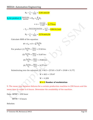 MEE64: Automation Engineering
6th Semester BE, Mechanical, NHCE Page 44
Rp =
1
𝑇𝑝
=
1
0.046
= 21.81 𝑢𝑛𝑖𝑡/ℎ𝑟
Rp for product 4:
𝐵𝑎𝑡𝑐ℎ 𝑡𝑖𝑚𝑒
𝑚𝑎𝑐ℎ𝑖𝑛𝑒
= 𝑻 𝒔𝒖 +
𝑸
𝟏−𝒒
𝑻 𝒐
= 6 +
500×ቀ
3
60
ቁ
1−0.03
= 31.77ℎ𝑜𝑢𝑟
∴ Tp =
𝐵𝑎𝑡𝑐ℎ 𝑡𝑖𝑚𝑒/𝑚𝑎𝑐ℎ𝑖𝑛𝑒
𝑄
=
31.77
500
= 0.064 ℎ𝑟/𝑢𝑛𝑖𝑡
Rp =
1
𝑇𝑝
=
1
0.064
= 15.74 𝑢𝑛𝑖𝑡𝑠/ℎ𝑟
Calculate RHS of the equation
𝑊 × 𝑆 𝑤 × 𝐻 = ∑
𝐷 𝑤×𝑛 𝑚
𝑅 𝑝
For product (1)
𝐷 𝑤×𝑛 𝑚
𝑅 𝑝
=
750×1
13.15
= 57.03 ℎ𝑟𝑠
(2)
𝐷 𝑤×𝑛 𝑚
𝑅 𝑝
=
900×1
17.35
= 51.87 ℎ𝑟𝑠
(3)
𝐷 𝑤×𝑛 𝑚
𝑅 𝑝
=
650×1
21.81
= 29.80 ℎ𝑟𝑠
(4)
𝐷 𝑤×𝑛 𝑚
𝑅 𝑝
=
500×1
15.73
= 31.77 ℎ𝑟𝑠
Substituting into the equation, W × 40.5 = [57.03 + 51.87 + 29.80 + 31.77]
W × 40.5 = 170.47
W = 4.209
W ≈ 4 Number of workstation
9. The mean time between failures for a certain production machine is 250 hours and the
mean time to repair is 6 hours. Determine the availability of the machine.
Data: MTBF = 250 hour
MTTR = 6 hours
Solution:
 