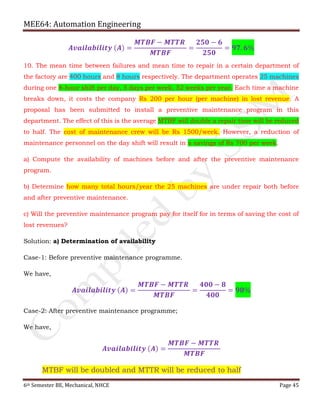 MEE64: Automation Engineering
6th Semester BE, Mechanical, NHCE Page 45
𝑨𝒗𝒂𝒊𝒍𝒂𝒃𝒊𝒍𝒊𝒕𝒚 (𝑨) =
𝑴𝑻𝑩𝑭 − 𝑴𝑻𝑻𝑹
𝑴𝑻𝑩𝑭
=
𝟐𝟓𝟎 − 𝟔
𝟐𝟓𝟎
= 𝟗𝟕. 𝟔%
10. The mean time between failures and mean time to repair in a certain department of
the factory are 400 hours and 8 hours respectively. The department operates 25 machines
during one 8-hour shift per day, 5 days per week, 52 weeks per year. Each time a machine
breaks down, it costs the company Rs 200 per hour (per machine) in lost revenue. A
proposal has been submitted to install a preventive maintenance program in this
department. The effect of this is the average MTBF will double a repair time will be reduced
to half. The cost of maintenance crew will be Rs 1500/week. However, a reduction of
maintenance personnel on the day shift will result in a savings of Rs 700 per week.
a) Compute the availability of machines before and after the preventive maintenance
program.
b) Determine how many total hours/year the 25 machines are under repair both before
and after preventive maintenance.
c) Will the preventive maintenance program pay for itself for in terms of saving the cost of
lost revenues?
Solution: a) Determination of availability
Case-1: Before preventive maintenance programme.
We have,
𝑨𝒗𝒂𝒊𝒍𝒂𝒃𝒊𝒍𝒊𝒕𝒚 (𝑨) =
𝑴𝑻𝑩𝑭 − 𝑴𝑻𝑻𝑹
𝑴𝑻𝑩𝑭
=
𝟒𝟎𝟎 − 𝟖
𝟒𝟎𝟎
= 𝟗𝟖%
Case-2: After preventive maintenance programme;
We have,
𝑨𝒗𝒂𝒊𝒍𝒂𝒃𝒊𝒍𝒊𝒕𝒚 (𝑨) =
𝑴𝑻𝑩𝑭 − 𝑴𝑻𝑻𝑹
𝑴𝑻𝑩𝑭
MTBF will be doubled and MTTR will be reduced to half
 