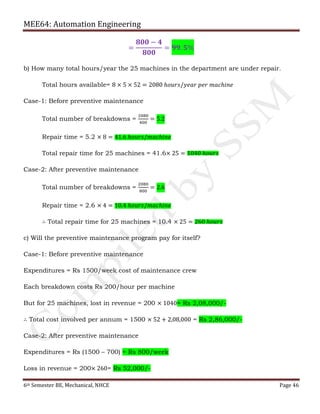 MEE64: Automation Engineering
6th Semester BE, Mechanical, NHCE Page 46
=
𝟖𝟎𝟎 − 𝟒
𝟖𝟎𝟎
= 𝟗𝟗. 𝟓%
b) How many total hours/year the 25 machines in the department are under repair.
Total hours available= 8 × 5 × 52 = 2080 ℎ𝑜𝑢𝑟𝑠/𝑦𝑒𝑎𝑟 𝑝𝑒𝑟 𝑚𝑎𝑐ℎ𝑖𝑛𝑒
Case-1: Before preventive maintenance
Total number of breakdowns =
2080
400
= 5.2
Repair time = 5.2 × 8 = 41.6 ℎ𝑜𝑢𝑟𝑠/𝑚𝑎𝑐ℎ𝑖𝑛𝑒
Total repair time for 25 machines = 41.6× 25 = 1040 ℎ𝑜𝑢𝑟𝑠
Case-2: After preventive maintenance
Total number of breakdowns =
2080
800
= 2.6
Repair time = 2.6 × 4 = 10.4 ℎ𝑜𝑢𝑟𝑠/𝑚𝑎𝑐ℎ𝑖𝑛𝑒
∴ Total repair time for 25 machines = 10.4 × 25 = 260 ℎ𝑜𝑢𝑟𝑠
c) Will the preventive maintenance program pay for itself?
Case-1: Before preventive maintenance
Expenditures = Rs 1500/week cost of maintenance crew
Each breakdown costs Rs 200/hour per machine
But for 25 machines, lost in revenue = 200 × 1040= Rs 2,08,000/-
∴ Total cost involved per annum = 1500 × 52 + 2,08,000 = Rs 2,86,000/-
Case-2: After preventive maintenance
Expenditures = Rs (1500 – 700) = Rs 800/week
Loss in revenue = 200× 260= Rs 52,000/-
 