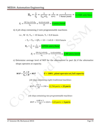 MEE64: Automation Engineering
6th Semester BE, Mechanical, NHCE Page 49
Rp =
1
𝑇𝑝
=
1
𝑇𝑠𝑢+𝑇𝑜
=
1
6+1
=
1
7 ℎ𝑜𝑢𝑟/𝑢𝑛𝑖𝑡
= 0.1428 unit/hour
𝑃𝑐 =
(𝑊×𝑆 𝑤)×𝐻×𝑅 𝑝
𝑛 𝑜
=
8×35×0.1428
10
= 4 𝑢𝑛𝑖𝑡𝑠/𝑤𝑒𝑒𝑘
ii) A job shop containing 2 new programmable machines
i.e., W =2, Tsu = 10 hours, To = 0.8 hours
∴ Tp = Tsu + QTo = 10 + 1×0.8 = 10.8 hours
Rp =
1
𝑇𝑝
=
1
10.8
= 0.0926 𝑢𝑛𝑖𝑡𝑠/ℎ𝑜𝑢𝑟
𝑃𝑐 =
(𝑊×𝑆 𝑤)×𝐻×𝑅 𝑝
𝑛 𝑜
=
2×35×0.0926
1
= 6.48 𝑢𝑛𝑖𝑡𝑠/𝑤𝑒𝑒𝑘
c) Determine average level of WIP for the alternatives in part (b) if the alternative
shops operates at capacity.
𝑾𝑰𝑷 =
𝑷 𝒄 × 𝑼
𝑺 𝒘 × 𝑯
× 𝑴𝑳𝑻 𝑼 = 𝟏𝟎𝟎% , 𝒑𝒍𝒂𝒏𝒕 𝒐𝒑𝒆𝒓𝒂𝒕𝒆𝒔 𝒂𝒕 𝒇𝒖𝒍𝒍 𝒄𝒂𝒑𝒂𝒄𝒊𝒕𝒚
𝐽𝑜𝑏 𝑠ℎ𝑜𝑝 𝑐𝑜𝑛𝑡𝑎𝑖𝑛𝑖𝑛𝑔 𝑒𝑖𝑔ℎ𝑡 𝑡𝑟𝑎𝑑𝑖𝑡𝑖𝑜𝑛𝑎𝑙 𝑚𝑎𝑐ℎ𝑖𝑛𝑒𝑠
𝑊𝐼𝑃 =
4 × 1
35
× 190 = 21.744 𝑝𝑎𝑟𝑡𝑠 = 𝟐𝟐 𝒑𝒂𝒓𝒕𝒔
𝐽𝑜𝑏 𝑠ℎ𝑜𝑝 𝑐𝑜𝑛𝑡𝑎𝑖𝑛𝑖𝑛𝑔 𝑡𝑤𝑜 𝑝𝑟𝑜𝑔𝑟𝑎𝑚𝑚𝑎𝑏𝑙𝑒 𝑚𝑎𝑐ℎ𝑖𝑛𝑒𝑠
𝑊𝐼𝑃 =
6.48 × 1
35
× 22.8 = 4.22 𝑝𝑎𝑟𝑡𝑠 = 𝟒 𝒑𝒂𝒓𝒕𝒔
 