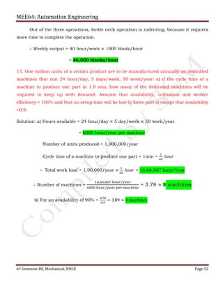 MEE64: Automation Engineering
6th Semester BE, Mechanical, NHCE Page 52
Out of the three operations, bottle neck operation is indenting, because it requires
more time to complete the operation.
∴ Weekly output = 40 hour/work × 1000 blank/hour
= 40,000 blanks/hour
15. One million units of a certain product are to be manufactured annually on dedicated
machines that run 24 hour/day, 5 days/week, 50 week/year: a) if the cycle time of a
machine to produce one part in 1.0 min, how many of the dedicated machines will be
required to keep up with demand. Assume that availability, utilization and worker
efficiency = 100% and that no setup time will be lost b) Solve part a) except that availability
=0.9.
Solution: a) Hours available = 24 hour/day × 5 day/week × 50 week/year
= 6000 hour/year per machine
Number of units produced = 1,000,000/year
Cycle time of a machine to produce one part = 1min =
1
60
ℎ𝑜𝑢𝑟
∴ Total work load = 1,00,000/year ×
1
60
ℎ𝑜𝑢𝑟 = 16,66,667 hour/year
∴ Number of machines =
16,66,667 ℎ𝑜𝑢𝑟/𝑦𝑒𝑎𝑟
6000 ℎ𝑜𝑢𝑟/𝑦𝑒𝑎𝑟 𝑝𝑒𝑟 𝑚𝑎𝑐ℎ𝑖𝑛𝑒
= 2.78 ≈ 3 machines
b) For an availability of 90% =
2.78
0.9
= 3.09 ≈ 4 𝑚𝑎𝑐ℎ𝑖𝑛𝑒𝑠
 