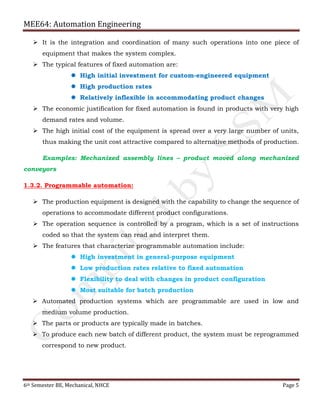MEE64: Automation Engineering
6th Semester BE, Mechanical, NHCE Page 5
 It is the integration and coordination of many such operations into one piece of
equipment that makes the system complex.
 The typical features of fixed automation are:
 High initial investment for custom-engineered equipment
 High production rates
 Relatively inflexible in accommodating product changes
 The economic justification for fixed automation is found in products with very high
demand rates and volume.
 The high initial cost of the equipment is spread over a very large number of units,
thus making the unit cost attractive compared to alternative methods of production.
Examples: Mechanized assembly lines – product moved along mechanized
conveyors
1.3.2. Programmable automation:
 The production equipment is designed with the capability to change the sequence of
operations to accommodate different product configurations.
 The operation sequence is controlled by a program, which is a set of instructions
coded so that the system can read and interpret them.
 The features that characterize programmable automation include:
 High investment in general-purpose equipment
 Low production rates relative to fixed automation
 Flexibility to deal with changes in product configuration
 Most suitable for batch production
 Automated production systems which are programmable are used in low and
medium volume production.
 The parts or products are typically made in batches.
 To produce each new batch of different product, the system must be reprogrammed
correspond to new product.
 