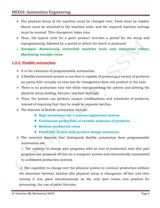 MEE64: Automation Engineering
6th Semester BE, Mechanical, NHCE Page 6
 The physical setup of the machine must be changed over: Tools must be loaded,
fixture must be attached to the machine table, and the required machine settings
must be entered. This changeover takes time.
 Thus, the typical cycle for a given product includes a period for the setup and
reprogramming, followed by a period in which the batch is produced.
 Example: Numerically controlled machine tools and industrial robots,
Machining transfer lines.
1.3.3. Flexible automation:
 It is the extension of programmable automation.
 A flexible automated system is one that is capable of producing a variety of products
(or parts) with virtually no time lost for changeovers form one product to the next.
 There is no production time lost while reprogramming the system and altering the
physical setup (tooling, fixtures, machine settings).
 Thus, the system can produce various combinations and schedules of products,
instead of requiring that they be made in separate batches.
 The features of flexible automation include:
 High investment for a custom-engineered system
 Continuous production of variable mixtures of products
 Medium production rates
 Flexibility to deal with product design variations.
 The essential features that distinguish flexible automation form programmable
automation are
1. The capacity to change part programs with no loss of production time (the part
programs are prepared off-line on a computer system and electronically transmitted
to automated production system).
2. The capability to change over the physical system to continue production without
the downtime between batches (the physical setup is changeover off-line and then
moving it into place simultaneously as the next part comes into position for
processing, the use of pallet fixtures).
 