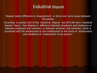 Industrial dispute
Dispute means difference or disagreement or strive over some issues between
the parties
According to section 2(k) of the Industrial Dispute Act,1947,the term ‘industrial
dispute’ means “any dispute or difference between employers and employers or
between employers and workmen, or between workmen and workmen, which is
connected with the employment or non employment or the terms of employment
and conditions of employment of any person”.
 