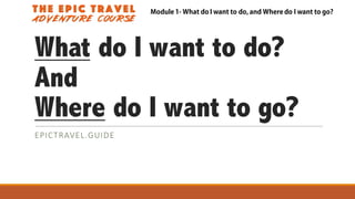 What do I want to do?
And
Where do I want to go?
EPICTRAVEL.GUIDE
Module 1- What do I want to do, and Where do I want to go?
 