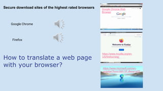 How to translate a web page
with your browser?
Google Chrome
Firefox
Google Chrome Web
Browser
https://www.mozilla.org/en-
US/firefox/new/
https://www.microsoft.com/en-
us/edge?form=MA13FJ&exp=e00
Secure download sites of the highest rated browsers
 