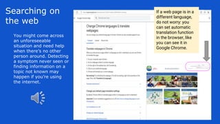 Searching on
the web
You might come across
an unforeseeable
situation and need help
when there’s no other
person around. Detecting
a symptom never seen or
finding information on a
topic not known may
happen if you’re using
the internet.
If a web page is in a
different language,
do not worry: you
can set automatic
translation function
in the browser, like
you can see it in
Google Chrome.
 