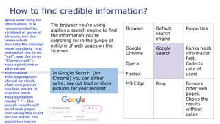 How to find credible information?
The browser you’re using
applies a search engine to find
the information you’re
searching for in the jungle of
millions of web pages on the
Internet.
In Google Search (for
Chrome) you can either
write, say out loud or show
pictures for your request
Browser Default
search
engine
Properties
Google
Chrome
Opera
Firefox
Google
Search
Ranks fresh
information
first,
Collects
data of
users
MS Edge Bing Favours
older web
pages,
Shows the
results
without
dates
When searching for
information, it is
recommended to:
•instead of general
phrases, use the
terms which
describe the concept
more precisely (e.g.
instead of the term
“cat”, use the term
“Siamese cat”).
•use synonyms or
alternative
expressions
•the expressions
should be short,
clear and precise –
use less words to
express more
•use quotation
marks “ ” – the
search results will
be of web pages
containing the exact
phrase within the
quotation marks
 