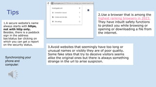 Tips
1.A secure website’s name
always starts with https,
not with http only.
Besides, there is a paddock
sign in the address
bar/status bar clicking on
which you can get a report
on the security status.
2.Use a browser that is among the
highest ranking browsers in 2023.
They have inbuilt safety functions
to protect you while browsing or
opening or downloading a file from
the internet.
3.Avoid websites that seemingly have too long or
unusual names or visibly they are of poor quality.
Some fake sites that try to deceive visitors seems
alike the original ones but there is always something
strange in the url to arise suspicion.
Synchronizing your
phone and
computer:
 