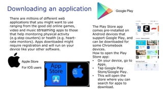 Downloading an application
There are millions of different web
applications that you might want to use
ranging from the good old online games,
video and music streaming apps to those
that help monitoring physical activity
(e.g.step counters) or health (e.g. heart-
rate monitors). Apps downloaded might
require registration and will run on your
device like your other software.
Google Play
The Play Store app
comes pre-installed on
Android devices that
support Google Play, and
can be downloaded for
some Chromebook
devices.
How to open the Play
Store app:
• On your device, go to
Apps.
• Tap Google Play
Store/Google Play.
• This will open the
store where you can
search for apps to
download.
Apple Store
For IOS users
 