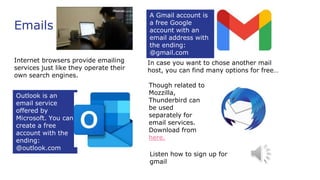 Emails
Internet browsers provide emailing
services just like they operate their
own search engines.
Outlook is an
email service
offered by
Microsoft. You can
create a free
account with the
ending:
@outlook.com
A Gmail account is
a free Google
account with an
email address with
the ending:
@gmail.com
In case you want to chose another mail
host, you can find many options for free…
Though related to
Mozzilla,
Thunderbird can
be used
separately for
email services.
Download from
here.
Listen how to sign up for
gmail
 