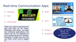 Real-time Communication Apps
● WhatsApp
● Viber
● FB Messenger
● Skype
● Zoom
● MsTeams
● Google Meet
While you need to download the
app and sign up for Viber,
WhatsApp and Zoom, as these
are individual applications, the
others can be run attached to
your existing account in Google,
Facebook or Edge and you can
use them when you’re logged
in.
These, as well as
Skype, can
directly be
accessed by your
account.
 
