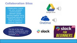 Collaboration Sites
Collaboration means
not only constant
communication
between people
working together but a
harmonized delivery of
definite acivities, in
order to achieve a
common objective.
The list of the most
popular collaboration sites
according to Techradar is
available here.
 