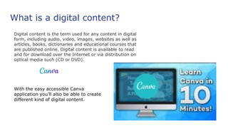 What is a digital content?
Digital content is the term used for any content in digital
form, including audio, video, images, websites as well as
articles, books, dictionaries and educational courses that
are published online. Digital content is available to read
and for download over the Internet or via distribution on
optical media such (CD or DVD).
With the easy accessible Canva
application you’ll also be able to create
different kind of digital content.
 