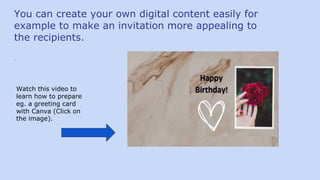 You can create your own digital content easily for
example to make an invitation more appealing to
the recipients.
.
Watch this video to
learn how to prepare
eg. a greeting card
with Canva (Click on
the image).
 