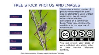 FREE STOCK PHOTOS AND IMAGES
Unsplash
These offer a limited number of
photos/videos/images or even
graphic elements to users without
registration, free of charge.
Others are available to
subscribers on a commercial
basis. These pages indicate the
conditions for the legal use of
each content.
Pixabay
„Bird, Common redstart, Songbird image. Free for use.” (Pixabay)
Freeimages
iStock
Pexels
You can protect your piece of
work published with adding either
of these Creative Commons
symbols.
 