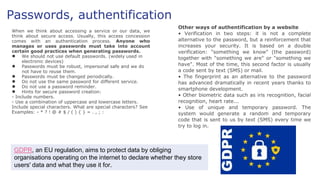Passwords, authentification
When we think about accessing a service or our data, we
think about secure access. Usually, this access concession
comes with an authentication process. Anyone who
manages or uses passwords must take into account
certain good practices when generating passwords.
● We should not use default passwords. (widely used in
electronic devices)
● Passwords must be robust, impersonal safe and we do
not have to reuse them.
● Passwords must be changed periodically.
● Do not use the same password for different service.
● Do not use a password reminder.
● Hints for secure password creation:
- Include numbers.
- Use a combination of uppercase and lowercase letters.
Include special characters. What are special characters? See
Examples: - * ? ! @ # $ / ( ) { } = . , ; :
Other ways of authentification by a website
• Verification in two steps: it is not a complete
alternative to the password, but a reinforcement that
increases your security. It is based on a double
verification: "something we know" (the password)
together with "something we are" or "something we
have". Most of the time, this second factor is usually
a code sent by text (SMS) or mail.
• The fingerprint as an alternative to the password
has advanced dramatically in recent years thanks to
smartphone development.
• Other biometric data such as iris recognition, facial
recognition, heart rate...
• Use of unique and temporary password. The
system would generate a random and temporary
code that is sent to us by text (SMS) every time we
try to log in.
GDPR, an EU regulation, aims to protect data by obliging
organisations operating on the internet to declare whether they store
users' data and what they use it for.
 