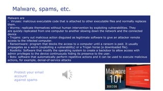 Protect your email
account
against spams
Malware, spams, etc.
Malware are
- Viruses: malicious executable code that is attached to other executable files and normally replaces
them.
- Worms: replicate themselves without human intervention by exploiting vulnerabilities. They
are quickly replicated from one computer to another slowing down the network and the connected
device
- Trojans: carry out malicious action disguised as legitimate software to give an attacker remote
access to the infected computer.
- Ransomware: program that blocks the access to a computer until a ransom is paid. It usually
propagates as a worm (exploiting a vulnerability) or a Trojan horse (a downloaded file).
- Rootkits: Software that modify the operating system to create a backdoor to allow access with
admin privileges to the device continuously hiding its presence to the user.
- Bots: software that automatically perform repetitive actions and it can be used to execute malicious
actions, for example, denial-of-service attacks
 
