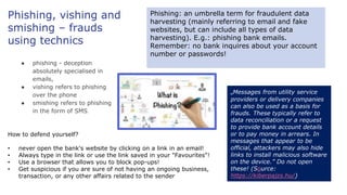 Phishing, vishing and
smishing – frauds
using technics
● phishing - deception
absolutely specialised in
emails,
● vishing refers to phishing
over the phone
● smishing refers to phishing
in the form of SMS.
Phishing: an umbrella term for fraudulent data
harvesting (mainly referring to email and fake
websites, but can include all types of data
harvesting). E.g.: phishing bank emails.
Remember: no bank inquires about your account
number or passwords!
How to defend yourself?
• never open the bank's website by clicking on a link in an email!
• Always type in the link or use the link saved in your "Favourites"!
• Use a browser that allows you to block pop-ups!
• Get suspicious if you are sure of not having an ongoing business,
transaction, or any other affairs related to the sender
„Messages from utility service
providers or delivery companies
can also be used as a basis for
frauds. These typically refer to
data reconciliation or a request
to provide bank account details
or to pay money in arrears. In
messages that appear to be
official, attackers may also hide
links to install malicious software
on the device.” Do not open
these! (Source:
https://kiberpajzs.hu/)
 