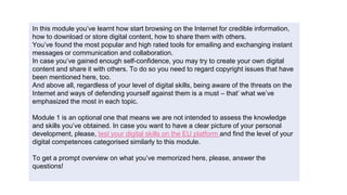 In this module you’ve learnt how start browsing on the Internet for credible information,
how to download or store digital content, how to share them with others.
You’ve found the most popular and high rated tools for emailing and exchanging instant
messages or communication and collaboration.
In case you’ve gained enough self-confidence, you may try to create your own digital
content and share it with others. To do so you need to regard copyright issues that have
been mentioned here, too.
And above all, regardless of your level of digital skills, being aware of the threats on the
Internet and ways of defending yourself against them is a must – that’ what we’ve
emphasized the most in each topic.
Module 1 is an optional one that means we are not intended to assess the knowledge
and skills you’ve obtained. In case you want to have a clear picture of your personal
development, please, test your digital skills on the EU platform and find the level of your
digital competences categorised similarly to this module.
To get a prompt overview on what you’ve memorized here, please, answer the
questions!
 