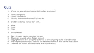 Quiz
1. Where can you set your browser to translate a webpage?
a. In my user profile
b. During registration
c. Clicking on the dots in the up-right corner
2. Credible websites’ names start with…
a. www
b. http/
c. https
3. True or false?
a. Every browser has its own coud storage
b. Skype can be used with a Google account
c. Copyright means that everyone is allowed to copy anything found on the Internet
d. The simplier password you create is the easier to memorize thus it’s the most useful
e. Malware are viruses and worms that attack your device.
 