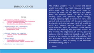 INTRODUCTION
TOPICS
1. Information and Data Literacy:
- Finding information on the web (browsing)
- Evaluate information found
- Downloading and storing information
2. Communication and Collaboration
- Emails and instant messaging
- Collaboration sites
3. Content Creation and Copyright
- Creation of own digital content
- Copyright
4. Digital Safety
- Data and device protection
- Identifying threats (spam, phishing, etc.)
5. Conclusion and Assessment
The module prepares you to search and select
digital information and tools (devices and apps)
which could help the person being cared for
improve the quality of life, well-being and safety
living and maintain health. You will be able to
develop your own personal digital strategy,
including applying digital tools for your work, keep
contact and communicate with the care recipients,
the families and other caregivers and will be able to
apply and suggest practical digital tools and
applications and teach the recipients to use them in
order to stay mentally and physically healthy. In
this module, the importance of privacy, personal
data and internet safety are focused on as well. At
the end of the module, the levels of knowledge, skill
and attitudes of the participants will reach at least
Intermediate 4” level according to the European
framework of DigComp 2.2
 