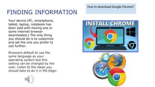 FINDING INFORMATION
Your device (PC, smartphone,
tablet, laptop, notebook has
been sold with having one or
some internet browser
downloaded.) The only thing
you should do is to customize
and set the one you prefer to
use further.
Browsers default to use the
same language as your
operating system but this
setting can be changed by the
user. Listen to the steps you
should take to do it in MS Edge:
How to download Google Chrome?
 