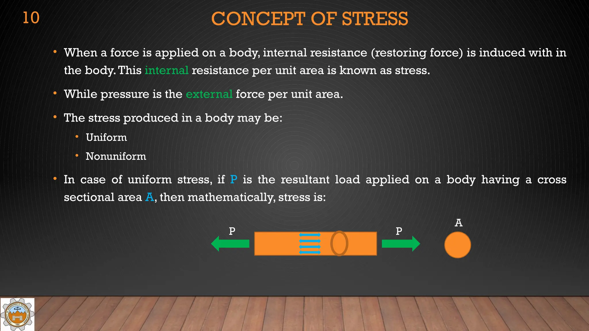CONCEPT OF STRESS
• When a force is applied on a body, internal resistance (restoring force) is induced with in
the body.This internal resistance per unit area is known as stress.
• While pressure is the external force per unit area.
• The stress produced in a body may be:
• Uniform
• Nonuniform
• In case of uniform stress, if P is the resultant load applied on a body having a cross
sectional area A, then mathematically, stress is:
P P
A
10
 