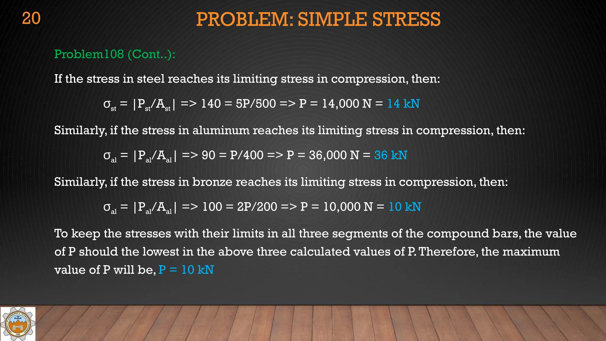 PROBLEM: SIMPLE STRESS
Problem108 (Cont..):
If the stress in steel reaches its limiting stress in compression, then:
σst = |Pst/Ast| => 140 = 5P/500 => P = 14,000 N = 14 kN
Similarly, if the stress in aluminum reaches its limiting stress in compression, then:
σal = |Pal/Aal| => 90 = P/400 => P = 36,000 N = 36 kN
Similarly, if the stress in bronze reaches its limiting stress in compression, then:
σal = |Pal/Aal| => 100 = 2P/200 => P = 10,000 N = 10 kN
To keep the stresses with their limits in all three segments of the compound bars, the value
of P should the lowest in the above three calculated values of P.Therefore, the maximum
value of P will be, P = 10 kN
20
 