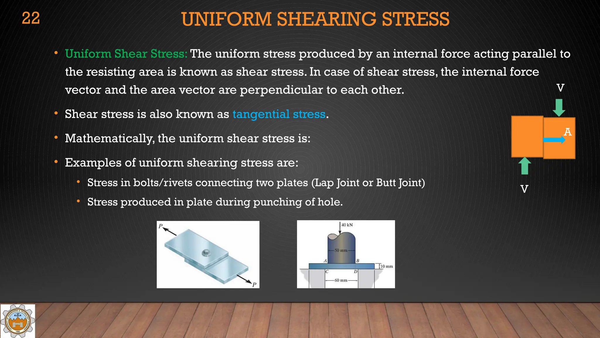 UNIFORM SHEARING STRESS
• Uniform Shear Stress: The uniform stress produced by an internal force acting parallel to
the resisting area is known as shear stress. In case of shear stress, the internal force
vector and the area vector are perpendicular to each other.
• Shear stress is also known as tangential stress.
• Mathematically, the uniform shear stress is:
• Examples of uniform shearing stress are:
• Stress in bolts/rivets connecting two plates (Lap Joint or Butt Joint)
• Stress produced in plate during punching of hole.
22
A
V
V
 