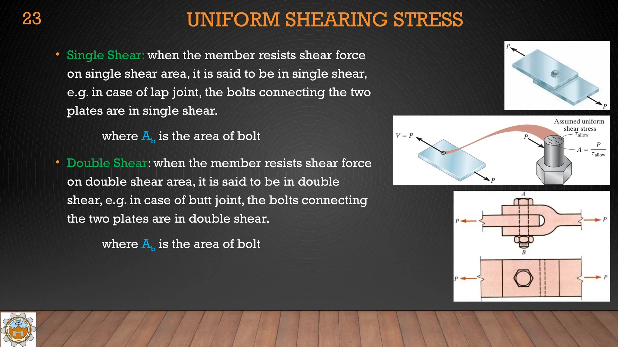 UNIFORM SHEARING STRESS
• Single Shear: when the member resists shear force
on single shear area, it is said to be in single shear,
e.g. in case of lap joint, the bolts connecting the two
plates are in single shear.
where Ab is the area of bolt
• Double Shear: when the member resists shear force
on double shear area, it is said to be in double
shear, e.g. in case of butt joint, the bolts connecting
the two plates are in double shear.
where Ab is the area of bolt
23
 