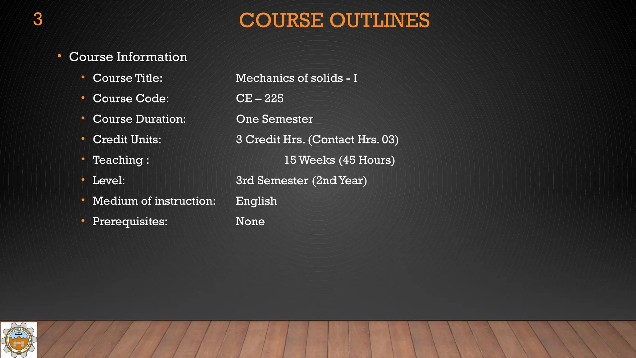 COURSE OUTLINES
• Course Information
• Course Title: Mechanics of solids - I
• Course Code: CE – 225
• Course Duration: One Semester
• Credit Units: 3 Credit Hrs. (Contact Hrs. 03)
• Teaching : 15 Weeks (45 Hours)
• Level: 3rd Semester (2nd Year)
• Medium of instruction: English
• Prerequisites: None
3
 