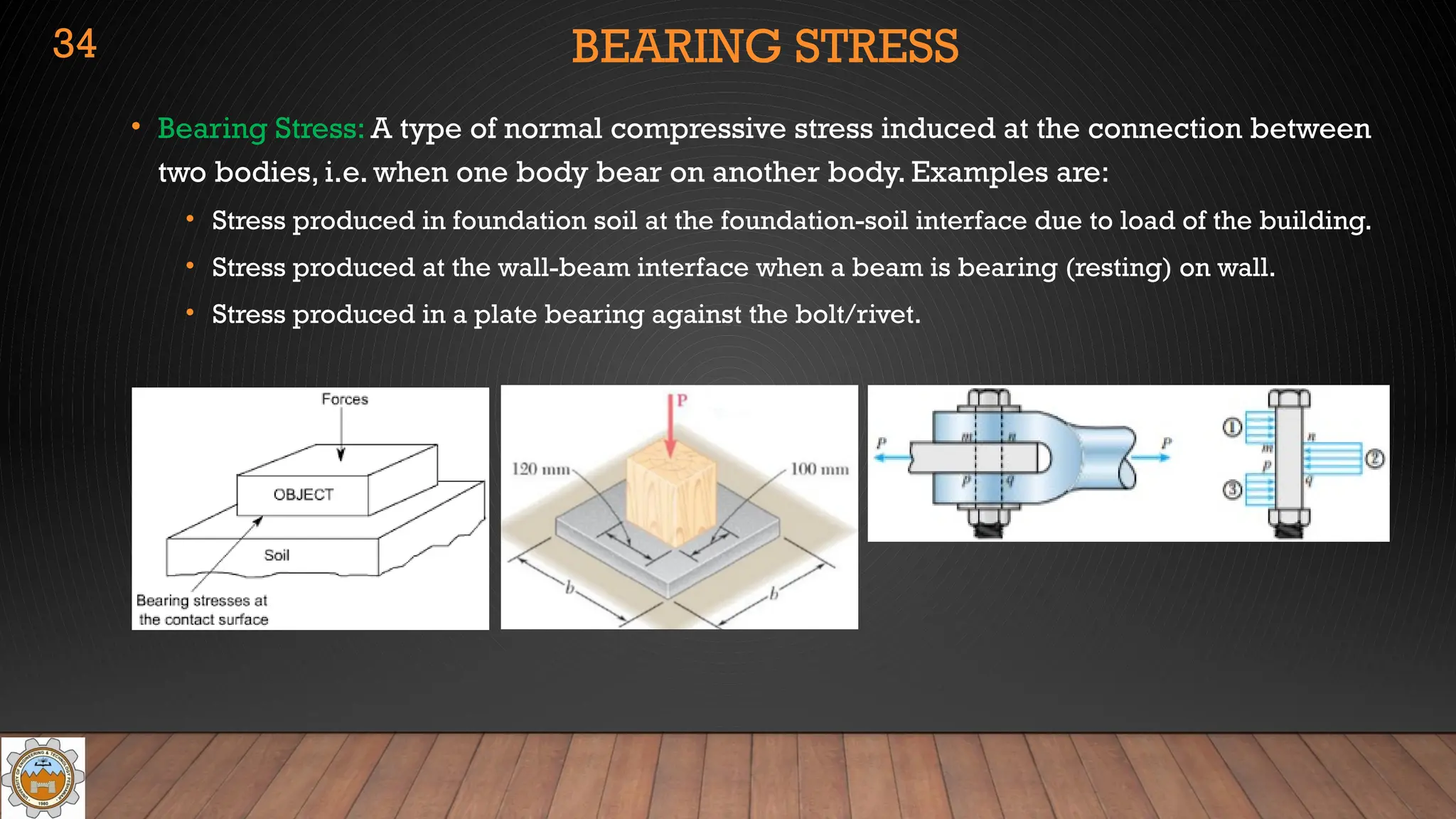 BEARING STRESS
• Bearing Stress: A type of normal compressive stress induced at the connection between
two bodies, i.e. when one body bear on another body. Examples are:
• Stress produced in foundation soil at the foundation-soil interface due to load of the building.
• Stress produced at the wall-beam interface when a beam is bearing (resting) on wall.
• Stress produced in a plate bearing against the bolt/rivet.
34
 
