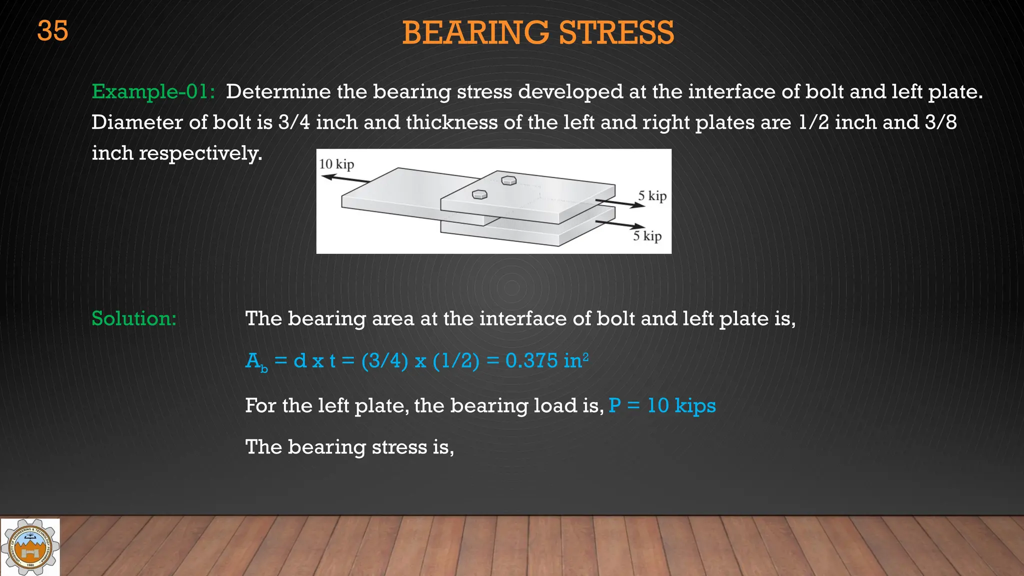 BEARING STRESS
Example-01: Determine the bearing stress developed at the interface of bolt and left plate.
Diameter of bolt is 3/4 inch and thickness of the left and right plates are 1/2 inch and 3/8
inch respectively.
Solution: The bearing area at the interface of bolt and left plate is,
Ab = d x t = (3/4) x (1/2) = 0.375 in2
For the left plate, the bearing load is, P = 10 kips
The bearing stress is,
35
 
