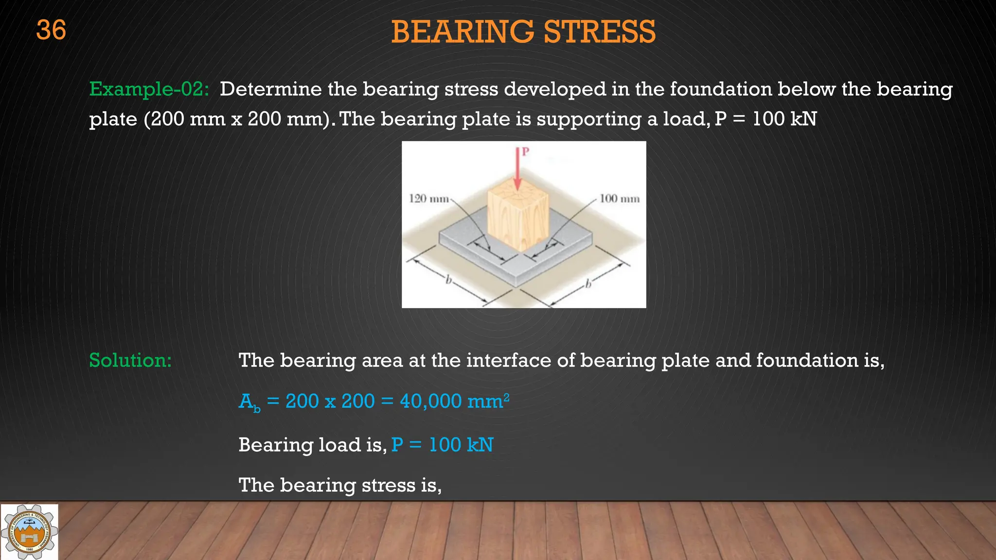 BEARING STRESS
Example-02: Determine the bearing stress developed in the foundation below the bearing
plate (200 mm x 200 mm).The bearing plate is supporting a load, P = 100 kN
Solution: The bearing area at the interface of bearing plate and foundation is,
Ab = 200 x 200 = 40,000 mm2
Bearing load is, P = 100 kN
The bearing stress is,
36
 
